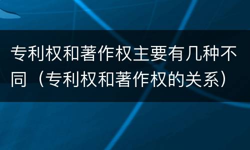 专利权和著作权主要有几种不同（专利权和著作权的关系）