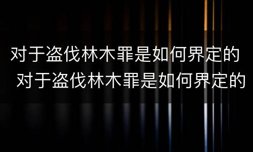 对于盗伐林木罪是如何界定的 对于盗伐林木罪是如何界定的呢