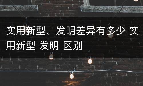 实用新型、发明差异有多少 实用新型 发明 区别