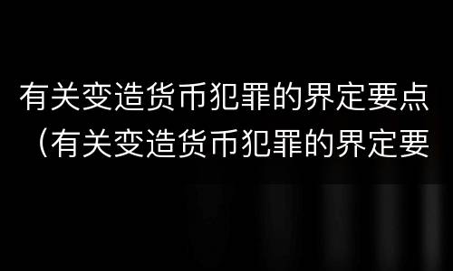 有关变造货币犯罪的界定要点（有关变造货币犯罪的界定要点是）