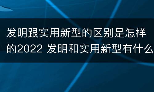 发明跟实用新型的区别是怎样的2022 发明和实用新型有什么区别