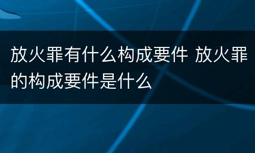 放火罪有什么构成要件 放火罪的构成要件是什么