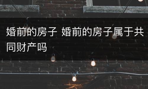 婚前的房子 婚前的房子属于共同财产吗