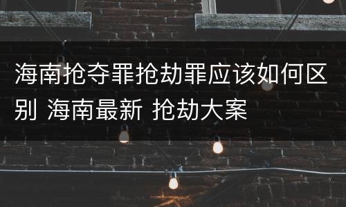 海南抢夺罪抢劫罪应该如何区别 海南最新 抢劫大案