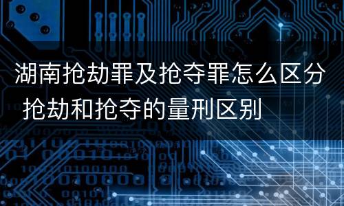 湖南抢劫罪及抢夺罪怎么区分 抢劫和抢夺的量刑区别