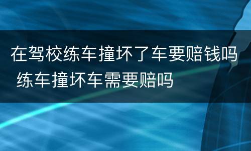在驾校练车撞坏了车要赔钱吗 练车撞坏车需要赔吗