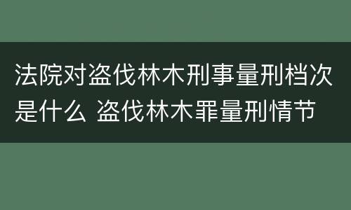 法院对盗伐林木刑事量刑档次是什么 盗伐林木罪量刑情节