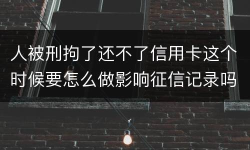 人被刑拘了还不了信用卡这个时候要怎么做影响征信记录吗
