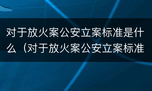 对于放火案公安立案标准是什么（对于放火案公安立案标准是什么呢）