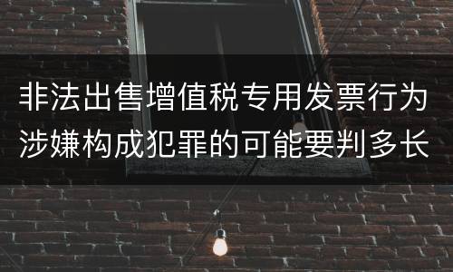 非法出售增值税专用发票行为涉嫌构成犯罪的可能要判多长时间