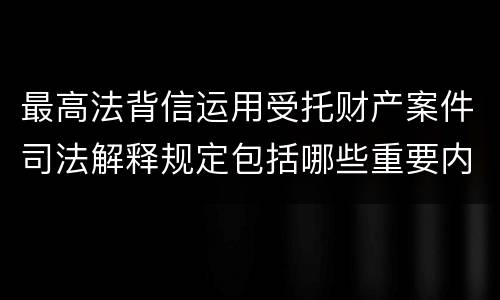 最高法背信运用受托财产案件司法解释规定包括哪些重要内容