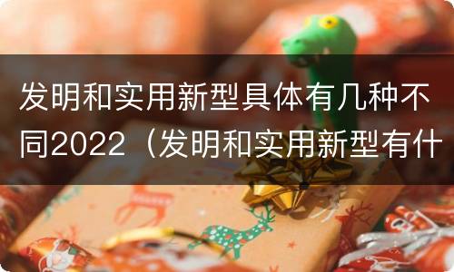 发明和实用新型具体有几种不同2022（发明和实用新型有什么区别）
