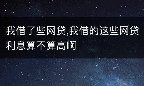 我借了些网贷,我借的这些网贷利息算不算高啊