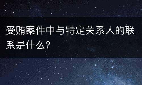受贿案件中与特定关系人的联系是什么？