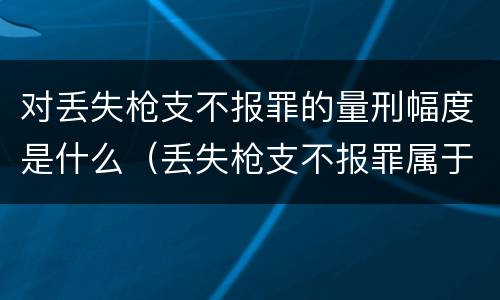 对丢失枪支不报罪的量刑幅度是什么（丢失枪支不报罪属于过失犯罪吗）