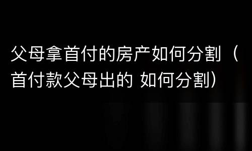 父母拿首付的房产如何分割（首付款父母出的 如何分割）