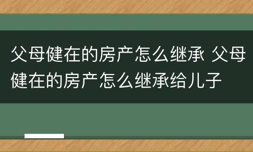 父母健在的房产怎么继承 父母健在的房产怎么继承给儿子