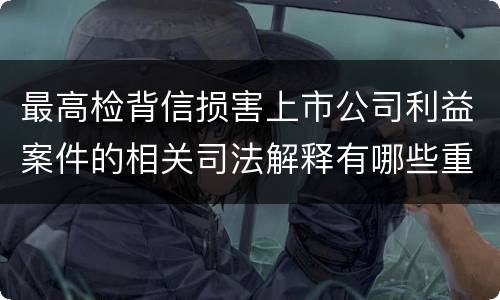 最高检背信损害上市公司利益案件的相关司法解释有哪些重要内容