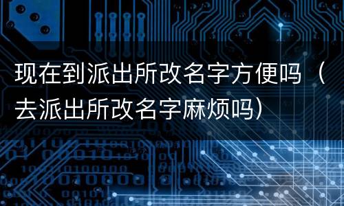 现在到派出所改名字方便吗（去派出所改名字麻烦吗）