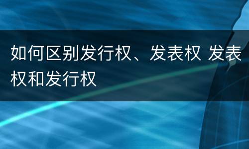 如何区别发行权、发表权 发表权和发行权
