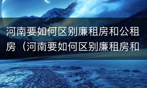 河南要如何区别廉租房和公租房（河南要如何区别廉租房和公租房的区别）