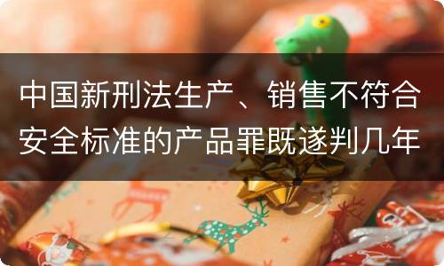 中国新刑法生产、销售不符合安全标准的产品罪既遂判几年