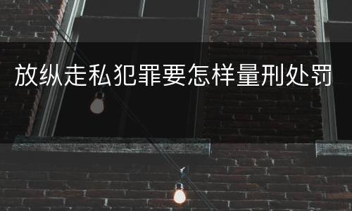 放纵走私犯罪要怎样量刑处罚