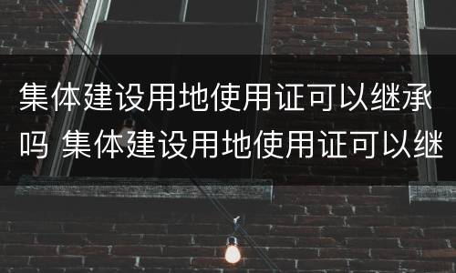 集体建设用地使用证可以继承吗 集体建设用地使用证可以继承吗有效吗
