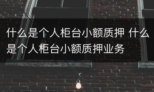 什么是个人柜台小额质押 什么是个人柜台小额质押业务