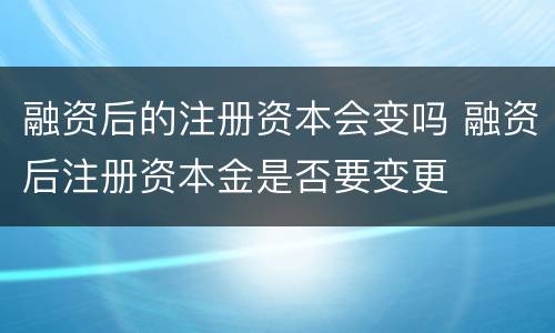 融资后的注册资本会变吗 融资后注册资本金是否要变更