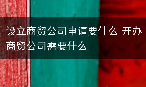 设立商贸公司申请要什么 开办商贸公司需要什么