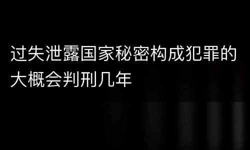 过失泄露国家秘密构成犯罪的大概会判刑几年