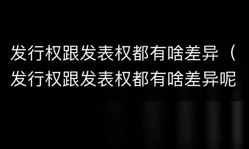 发行权跟发表权都有啥差异（发行权跟发表权都有啥差异呢）