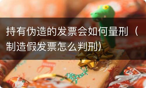 持有伪造的发票会如何量刑（制造假发票怎么判刑）