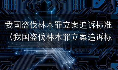 我国盗伐林木罪立案追诉标准（我国盗伐林木罪立案追诉标准是多少）