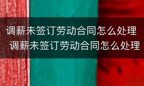 调薪未签订劳动合同怎么处理 调薪未签订劳动合同怎么处理呢
