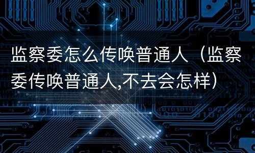 监察委怎么传唤普通人（监察委传唤普通人,不去会怎样）