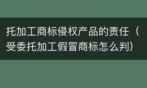 托加工商标侵权产品的责任（受委托加工假冒商标怎么判）