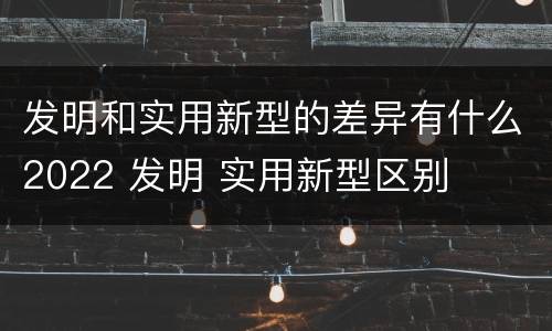 发明和实用新型的差异有什么2022 发明 实用新型区别