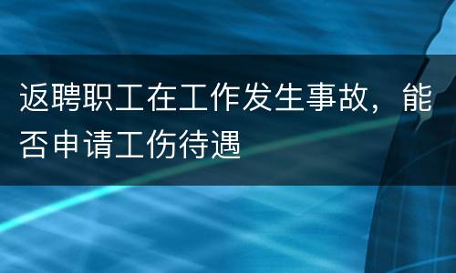 返聘职工在工作发生事故，能否申请工伤待遇