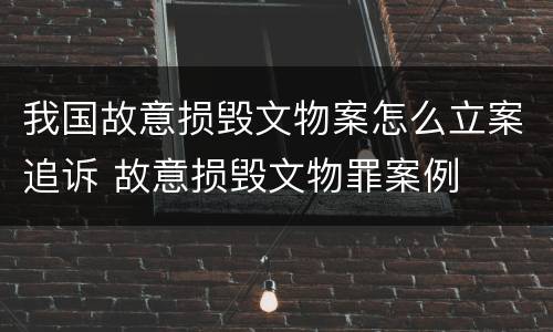 我国故意损毁文物案怎么立案追诉 故意损毁文物罪案例