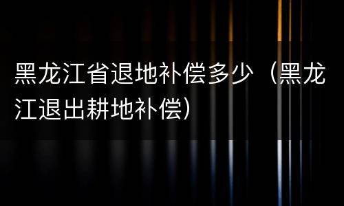 黑龙江省退地补偿多少（黑龙江退出耕地补偿）