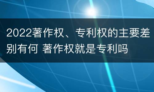 2022著作权、专利权的主要差别有何 著作权就是专利吗