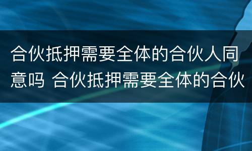 合伙抵押需要全体的合伙人同意吗 合伙抵押需要全体的合伙人同意吗