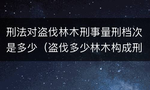 刑法对盗伐林木刑事量刑档次是多少（盗伐多少林木构成刑事犯罪）