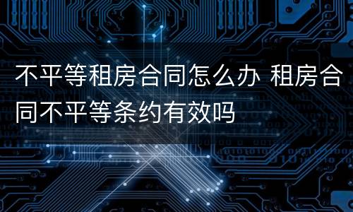 不平等租房合同怎么办 租房合同不平等条约有效吗