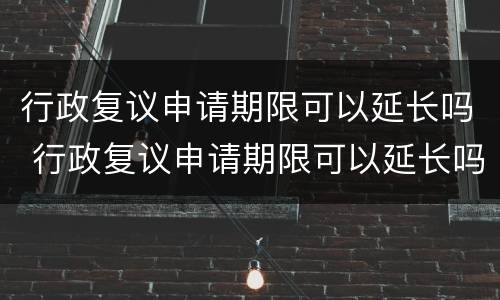 行政复议申请期限可以延长吗 行政复议申请期限可以延长吗为什么