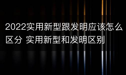 2022实用新型跟发明应该怎么区分 实用新型和发明区别