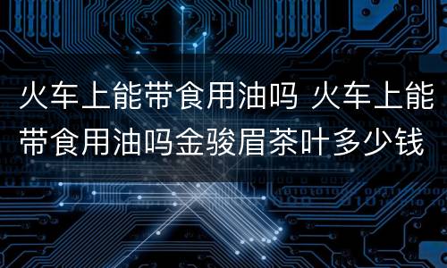 火车上能带食用油吗 火车上能带食用油吗金骏眉茶叶多少钱一合皇家茶道