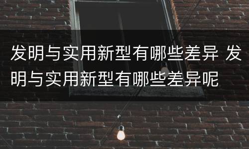 发明与实用新型有哪些差异 发明与实用新型有哪些差异呢